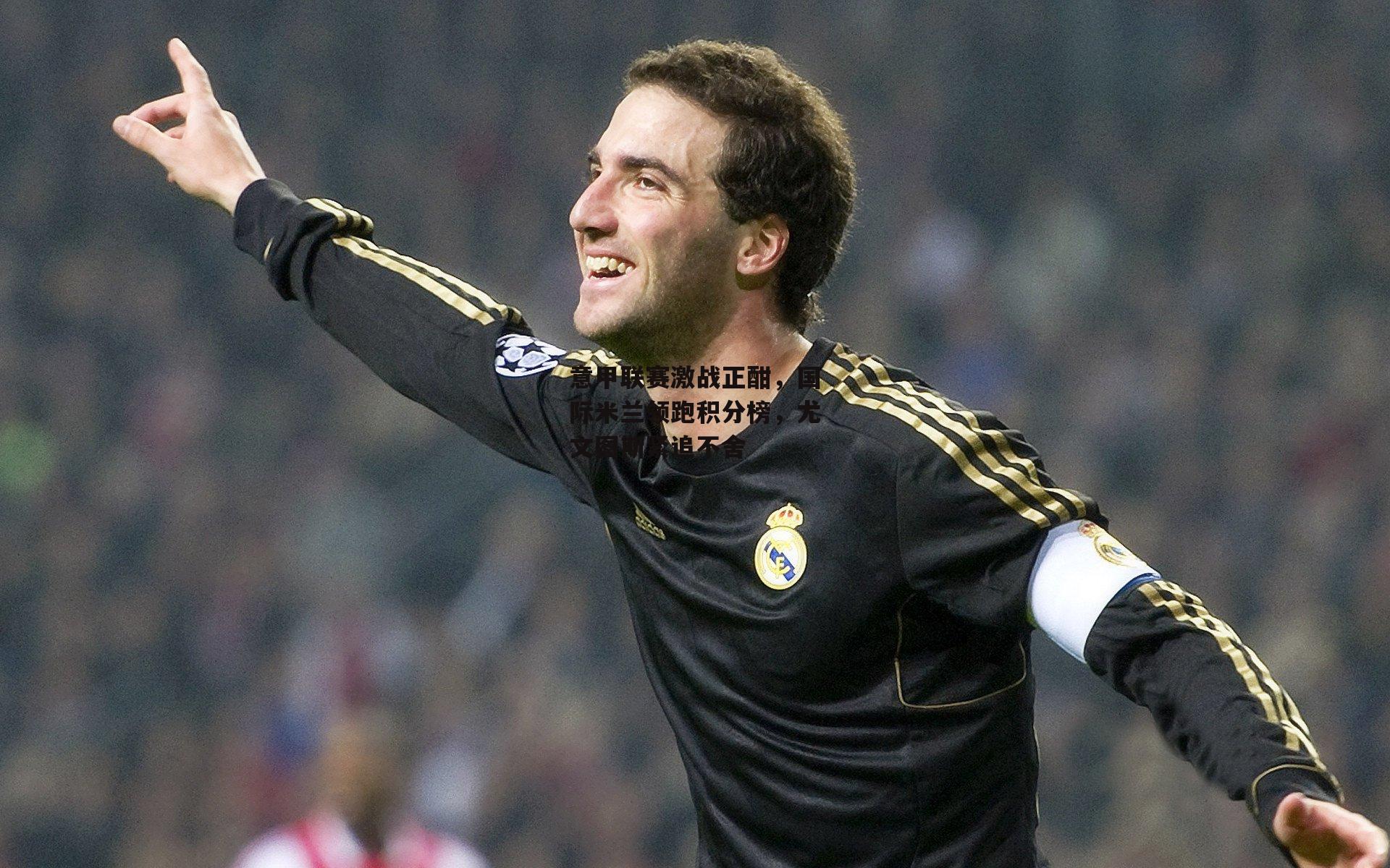 意甲联赛激战正酣，国际米兰领跑积分榜，尤文图斯紧追不舍